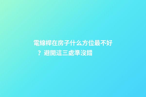 電線桿在房子什么方位最不好？避開這三處準沒錯